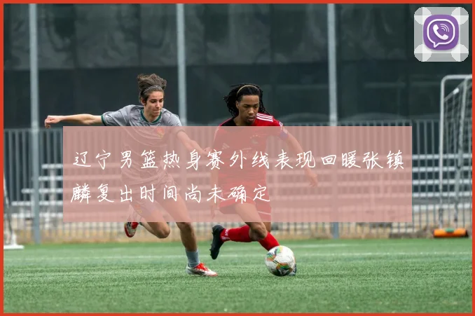 辽宁男篮热身赛外线表现回暖张镇麟复出时间尚未确定
