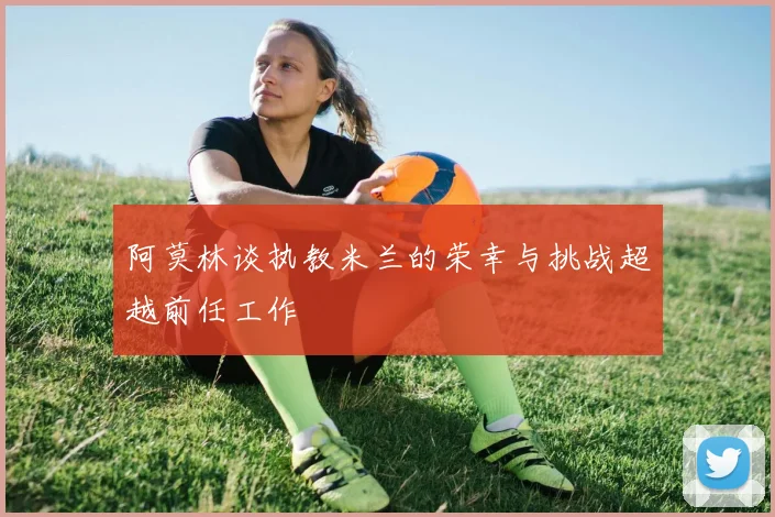 阿莫林谈执教米兰的荣幸与挑战超越前任工作