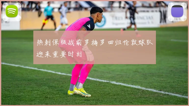 热刺保级战前罗梅罗回归伦敦球队迎来重要时刻