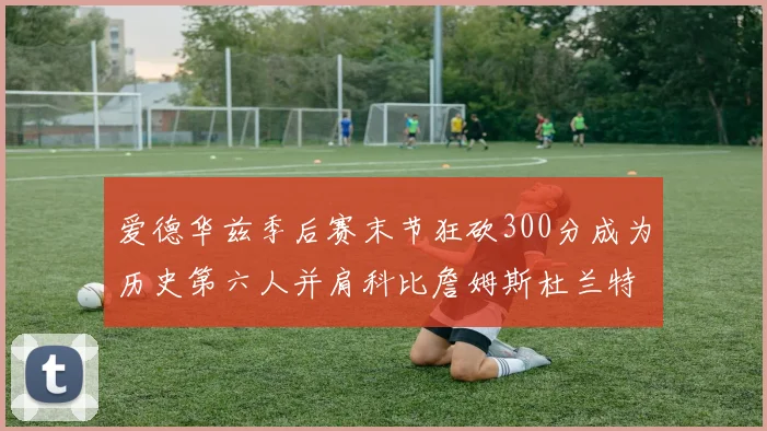 爱德华兹季后赛末节狂砍300分成为历史第六人并肩科比詹姆斯杜兰特韦德