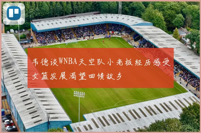 韦德谈WNBA天空队小老板经历感受女篮发展渴望回馈故乡