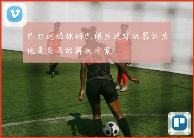 巴尔达诺称姆巴佩为进球机器认为他是皇马的解决方案