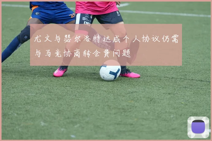 尤文与瑟尔洛特达成个人协议仍需与马竞协商转会费问题