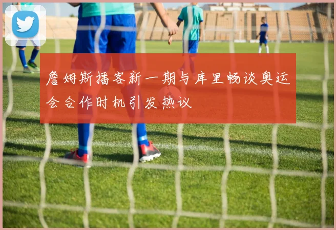 詹姆斯播客新一期与库里畅谈奥运会合作时机引发热议