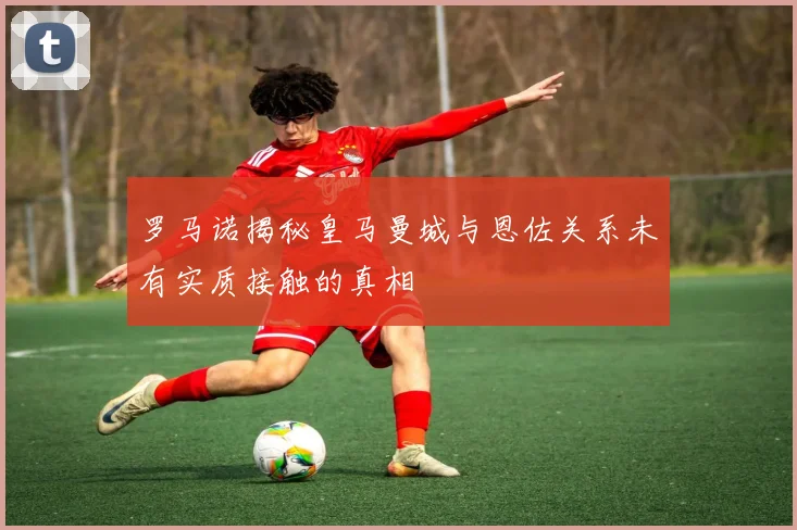 罗马诺揭秘皇马曼城与恩佐关系未有实质接触的真相