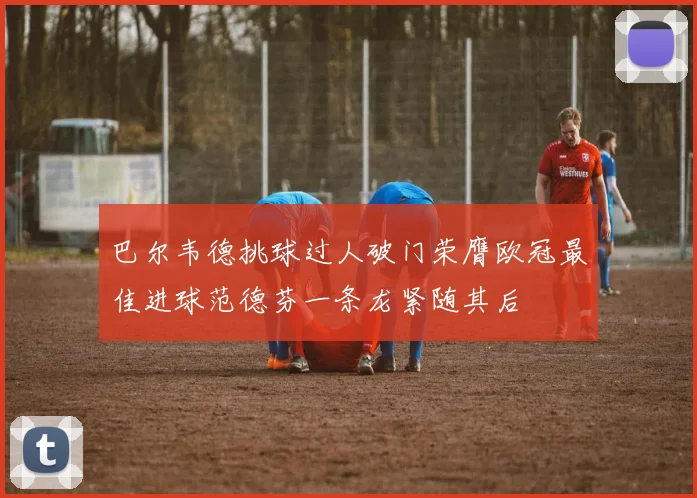 巴尔韦德挑球过人破门荣膺欧冠最佳进球范德芬一条龙紧随其后