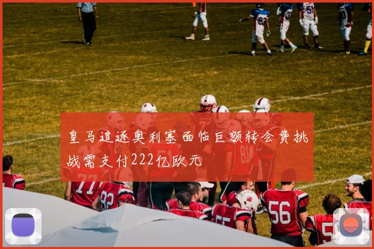 皇马追逐奥利塞面临巨额转会费挑战需支付222亿欧元