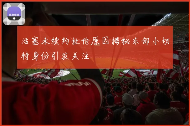 活塞未续约杜伦原因揭秘东部小切特身份引发关注