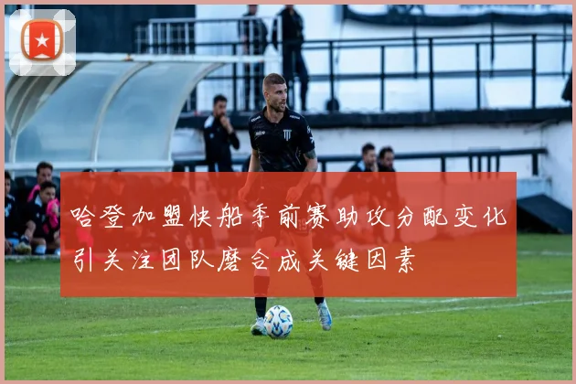 哈登加盟快船季前赛助攻分配变化引关注团队磨合成关键因素