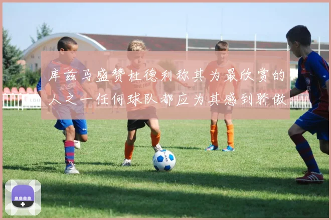 库兹马盛赞杜德利称其为最欣赏的人之一任何球队都应为其感到骄傲