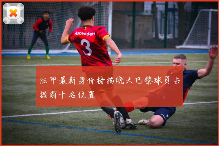 法甲最新身价榜揭晓大巴黎球员占据前十名位置
