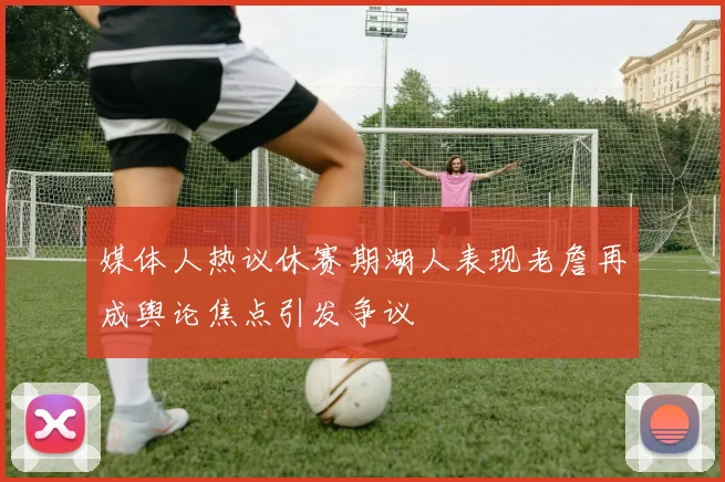 媒体人热议休赛期湖人表现老詹再成舆论焦点引发争议