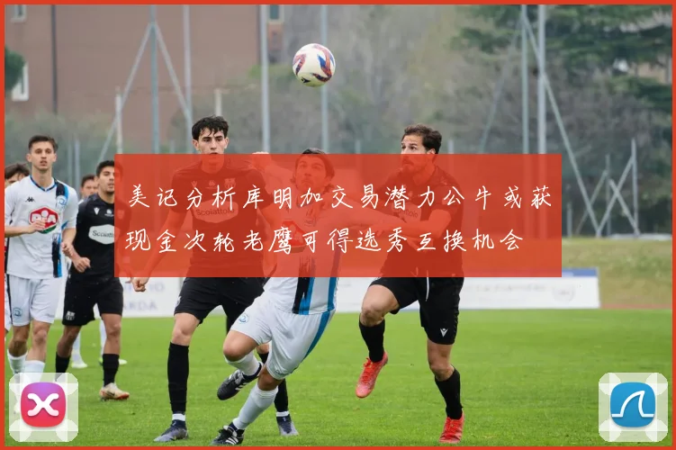 美记分析库明加交易潜力公牛或获现金次轮老鹰可得选秀互换机会