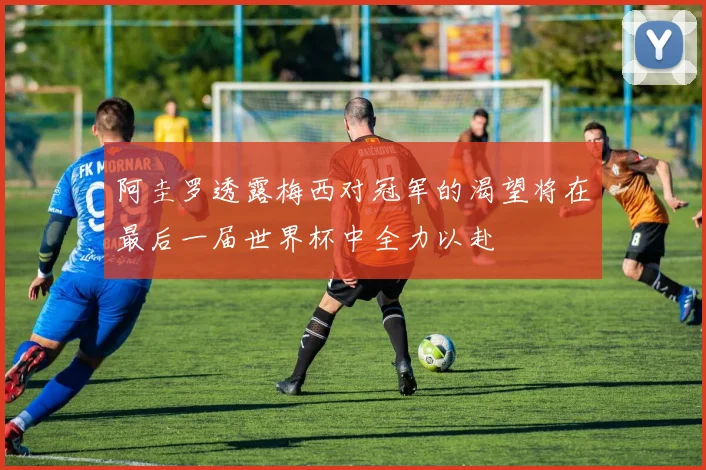 阿圭罗透露梅西对冠军的渴望将在最后一届世界杯中全力以赴