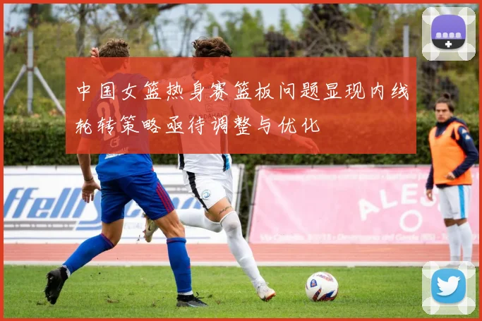 中国女篮热身赛篮板问题显现内线轮转策略亟待调整与优化