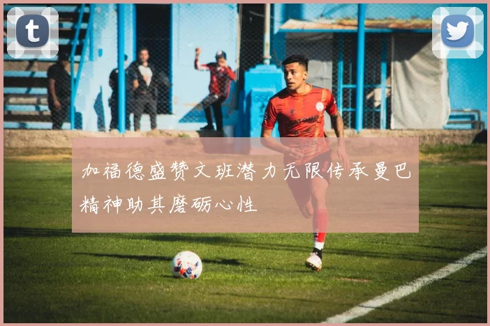 加福德盛赞文班潜力无限传承曼巴精神助其磨砺心性