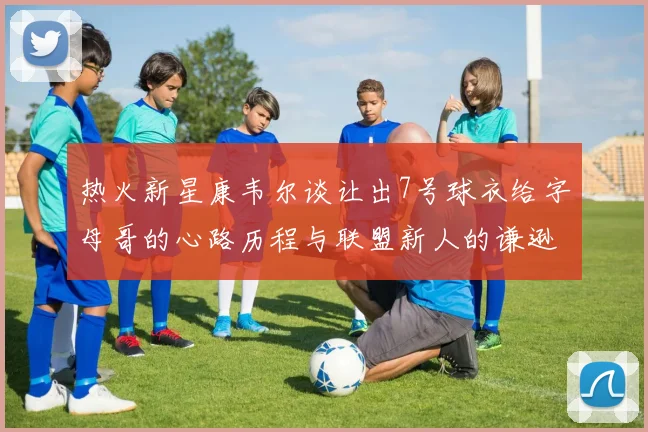 热火新星康韦尔谈让出7号球衣给字母哥的心路历程与联盟新人的谦逊态度
