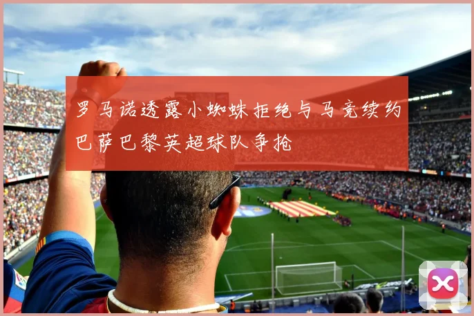 罗马诺透露小蜘蛛拒绝与马竞续约巴萨巴黎英超球队争抢