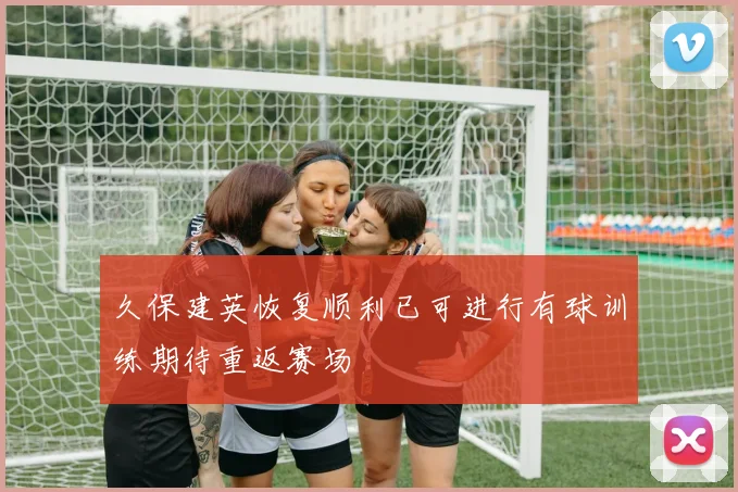 久保建英恢复顺利已可进行有球训练期待重返赛场