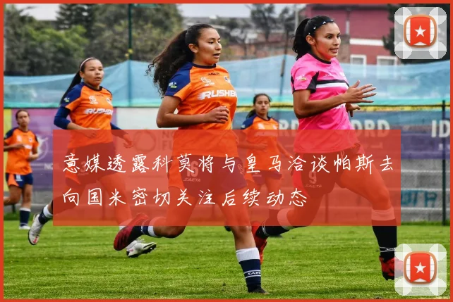 意媒透露科莫将与皇马洽谈帕斯去向国米密切关注后续动态