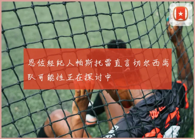 恩佐经纪人帕斯托雷直言切尔西离队可能性正在探讨中